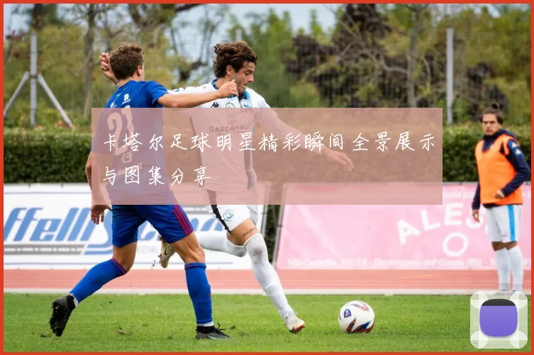 卡塔尔足球明星精彩瞬间全景展示与图集分享