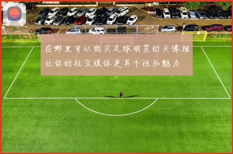 在哪里可以购买足球明星的头像框让你的社交媒体更具个性和魅力
