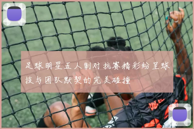 足球明星五人制对抗赛精彩纷呈球技与团队默契的完美碰撞