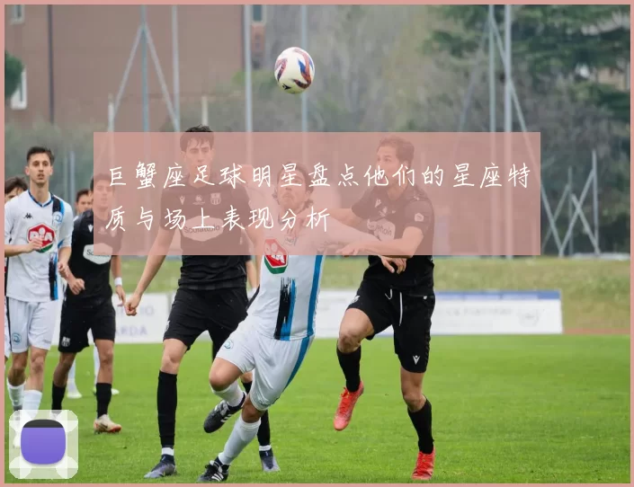 巨蟹座足球明星盘点他们的星座特质与场上表现分析