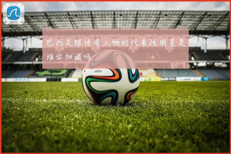 巴西足球传奇人物的代表性明星是谁你知道吗