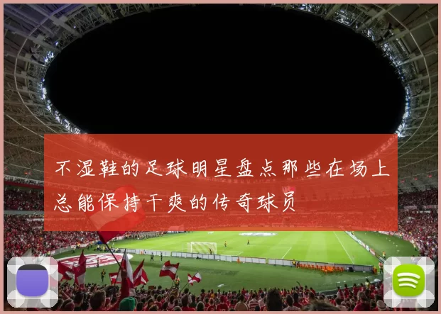 不湿鞋的足球明星盘点那些在场上总能保持干爽的传奇球员