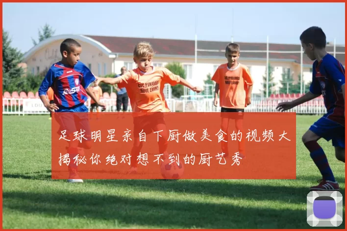 足球明星亲自下厨做美食的视频大揭秘你绝对想不到的厨艺秀