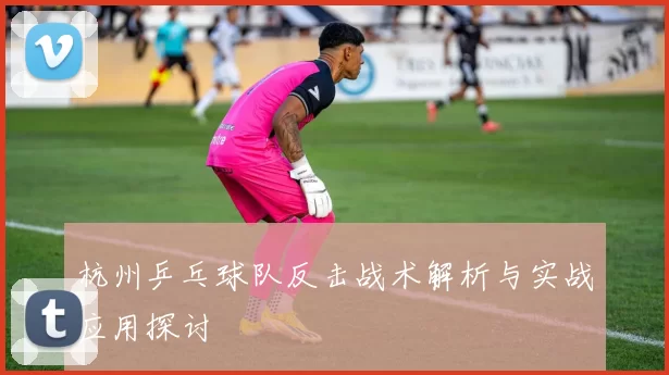 杭州乒乓球队反击战术解析与实战应用探讨