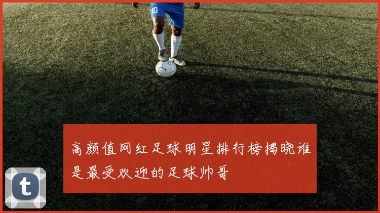 高颜值网红足球明星排行榜揭晓谁是最受欢迎的足球帅哥