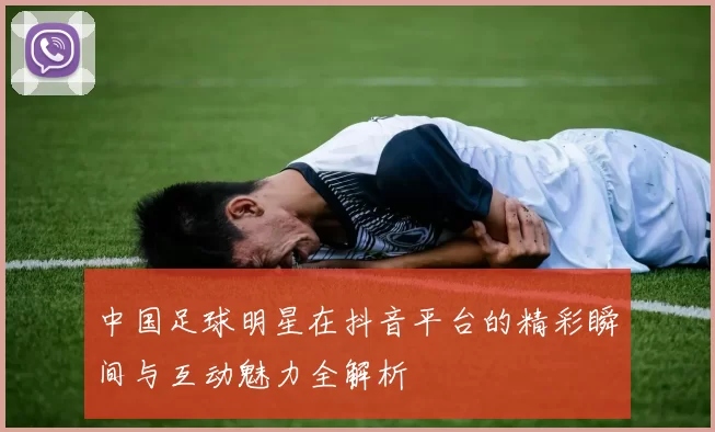 中国足球明星在抖音平台的精彩瞬间与互动魅力全解析