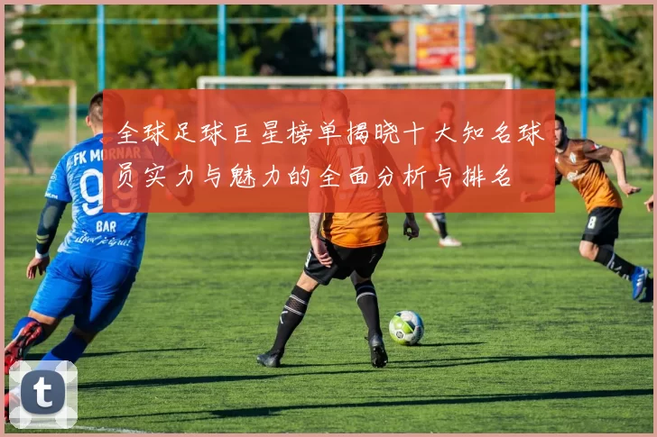 全球足球巨星榜单揭晓十大知名球员实力与魅力的全面分析与排名