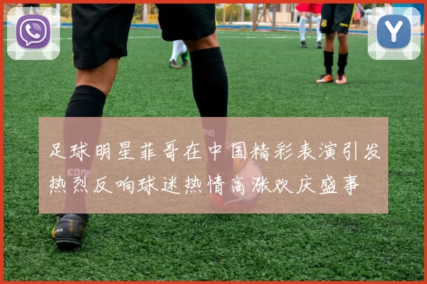 足球明星菲哥在中国精彩表演引发热烈反响球迷热情高涨欢庆盛事