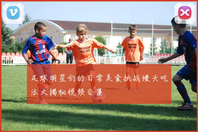 足球明星们的日常美食挑战馒头吃法大揭秘视频合集