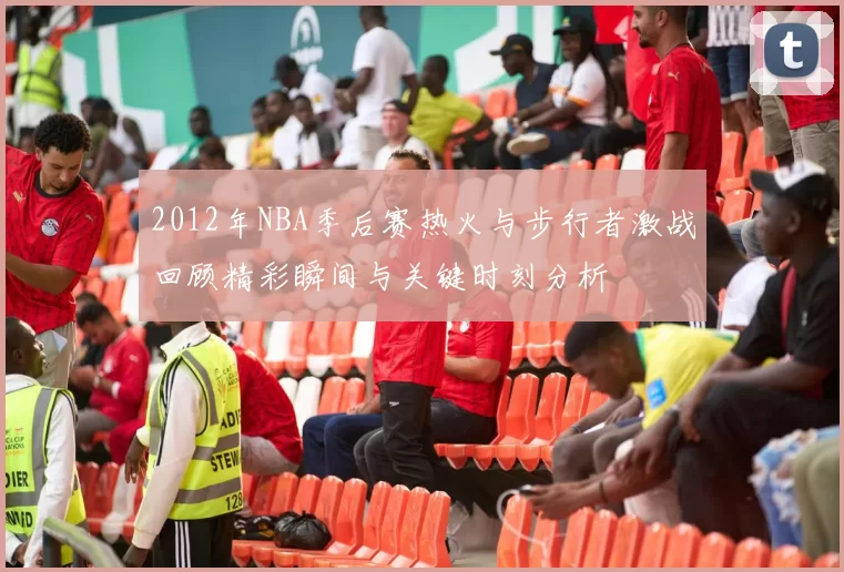 2012年NBA季后赛热火与步行者激战回顾精彩瞬间与关键时刻分析