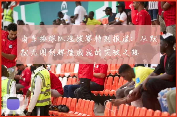 南京排球队选拔赛特别报道：从默默无闻到辉煌成就的突破之路