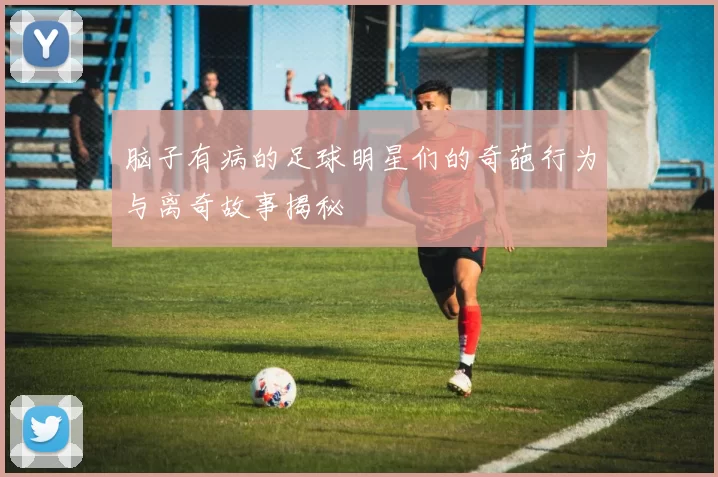 脑子有病的足球明星们的奇葩行为与离奇故事揭秘
