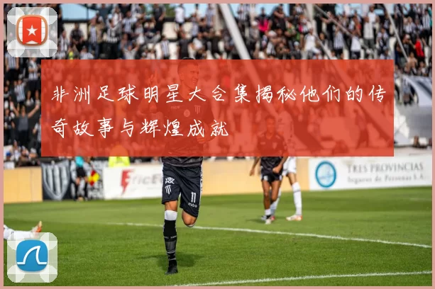 非洲足球明星大合集揭秘他们的传奇故事与辉煌成就