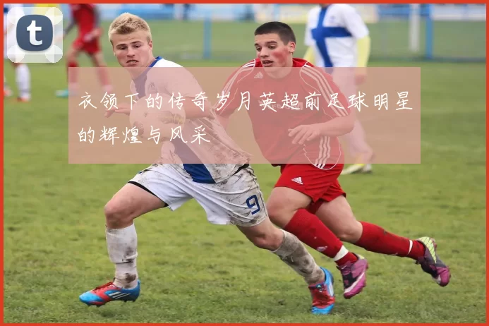 衣领下的传奇岁月英超前足球明星的辉煌与风采