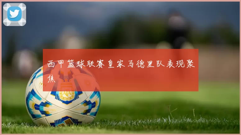西甲篮球联赛皇家马德里队表现聚焦