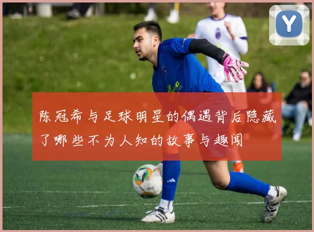 陈冠希与足球明星的偶遇背后隐藏了哪些不为人知的故事与趣闻