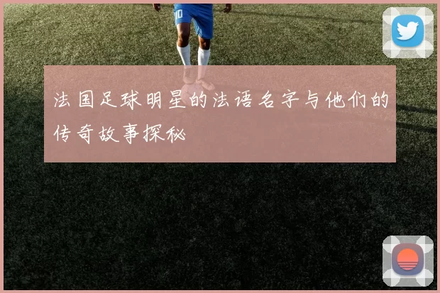 法国足球明星的法语名字与他们的传奇故事探秘