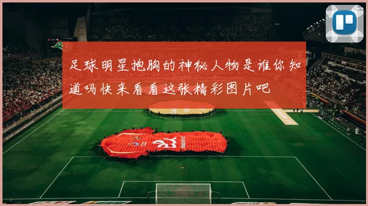 足球明星抱胸的神秘人物是谁你知道吗快来看看这张精彩图片吧