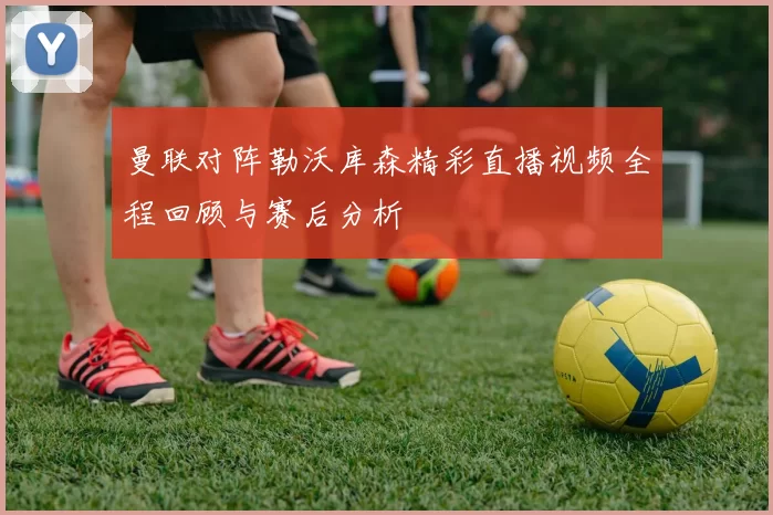 曼联对阵勒沃库森精彩直播视频全程回顾与赛后分析