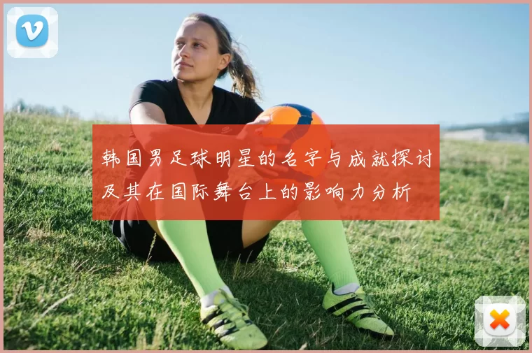 韩国男足球明星的名字与成就探讨及其在国际舞台上的影响力分析